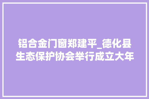 铝合金门窗郑建平_德化县生态保护协会举行成立大年夜会暨第一届会员代表大年夜会