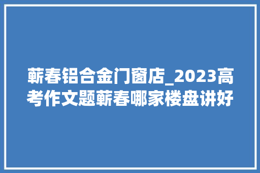 蕲春铝合金门窗店_2023高考作文题蕲春哪家楼盘讲好并实现生活场景的小故事