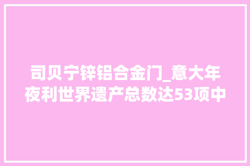 司贝宁锌铝合金门_意大年夜利世界遗产总数达53项中国以总数52项依旧名列第二