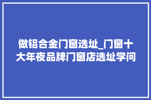 做铝合金门窗选址_门窗十大年夜品牌门窗店选址学问选址纰谬商号白开