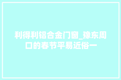 利得利铝合金门窗_豫东周口的春节平易近俗一
