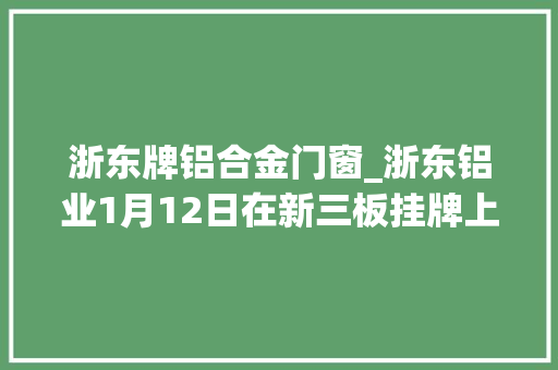 浙东牌铝合金门窗_浙东铝业1月12日在新三板挂牌上市主营铝合金建筑型材