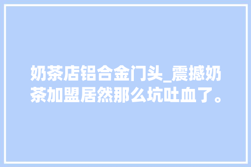 奶茶店铝合金门头_震撼奶茶加盟居然那么坑吐血了。