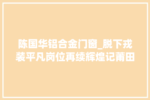 陈国华铝合金门窗_脱下戎装平凡岗位再续辉煌记莆田考验检疫局共产党员陈国华