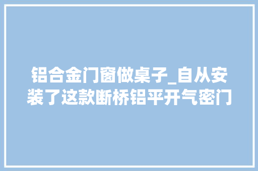 铝合金门窗做桌子_自从安装了这款断桥铝平开气密门窗家里桌子上再也没有落灰了