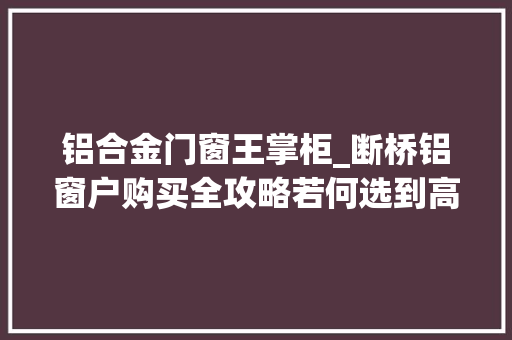 铝合金门窗王掌柜_断桥铝窗户购买全攻略若何选到高性价比产品并奥妙避坑