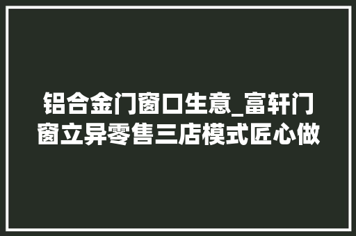 铝合金门窗口生意_富轩门窗立异零售三店模式匠心做事再上分
