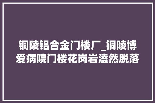 铜陵铝合金门楼厂_铜陵博爱病院门楼花岗岩溘然脱落砸中外卖小哥