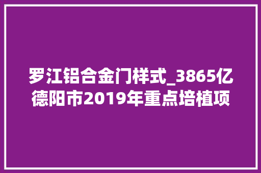 罗江铝合金门样式_3865亿德阳市2019年重点培植项目名录