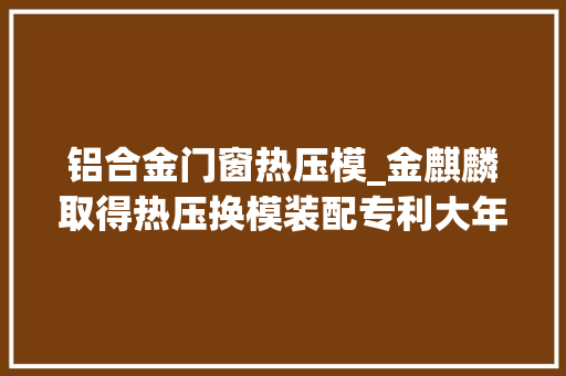 铝合金门窗热压模_金麒麟取得热压换模装配专利大年夜幅缩减了因换模造成的停工时长提高了分娩效率