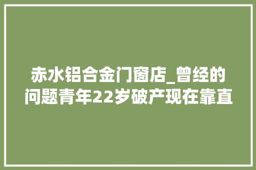 赤水铝合金门窗店_曾经的问题青年22岁破产现在靠直播和小视频月入过万