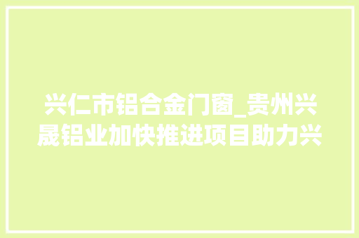 兴仁市铝合金门窗_贵州兴晟铝业加快推进项目助力兴仁做好铝文章
