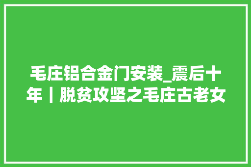 毛庄铝合金门安装_震后十年｜脱贫攻坚之毛庄古老女儿国的今日演化
