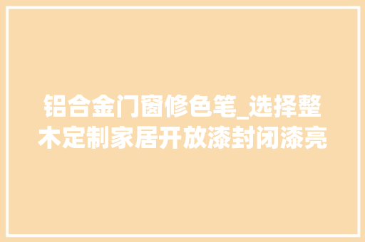 铝合金门窗修色笔_选择整木定制家居开放漆封闭漆亮光漆您知道若干