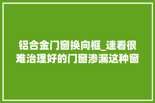 铝合金门窗换向框_速看很难治理好的门窗渗漏这种窗框微创灌浆技能却能轻松解决