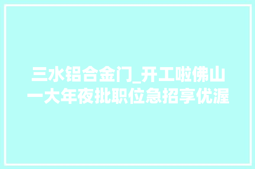 三水铝合金门_开工啦佛山一大年夜批职位急招享优渥待遇