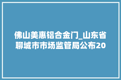 佛山美惠铝合金门_山东省聊城市市场监管局公布2020年第一批工业产品质量市级监督抽查结果