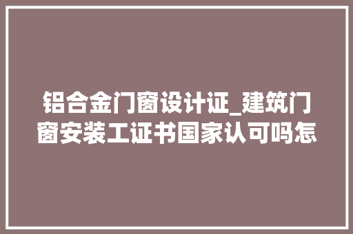 铝合金门窗设计证_建筑门窗安装工证书国家认可吗怎么查报考前说起流程好考吗