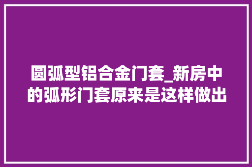 圆弧型铝合金门套_新房中的弧形门套原来是这样做出来的看完又长见识了