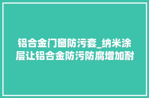 铝合金门窗防污套_纳米涂层让铝合金防污防腐增加耐腐蚀和盐雾测试机能加强防护