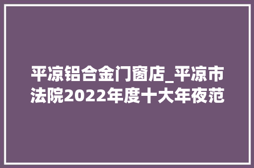 平凉铝合金门窗店_平凉市法院2022年度十大年夜范例案件新闻宣告会