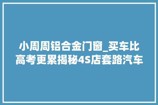 小周周铝合金门窗_买车比高考更累揭秘4S店套路汽车发卖终于说出大年夜实话
