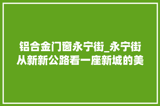 铝合金门窗永宁街_永宁街从新新公路看一座新城的美丽演化