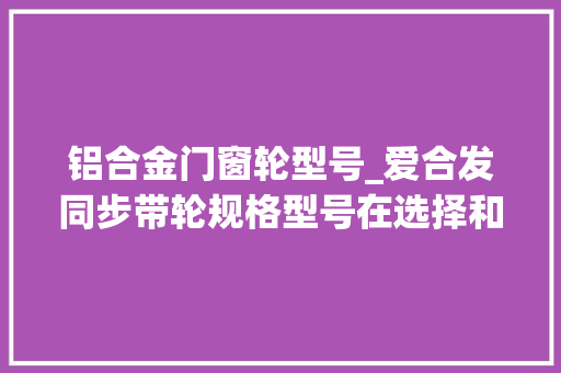 铝合金门窗轮型号_爱合发同步带轮规格型号在选择和购买时的重要性