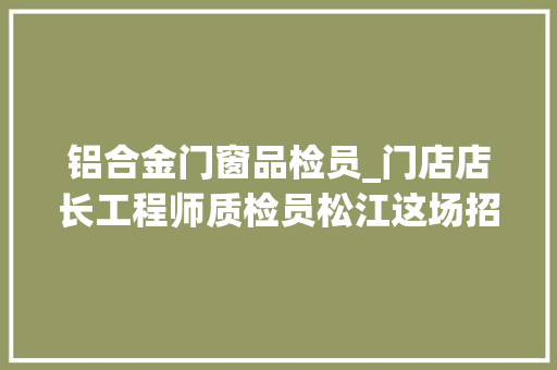 铝合金门窗品检员_门店店长工程师质检员松江这场招聘会岗位多多等你来