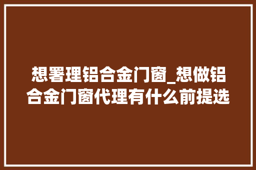 想署理铝合金门窗_想做铝合金门窗代理有什么前提选择什么品牌