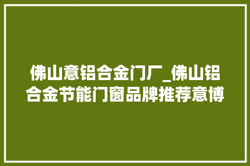 佛山意铝合金门厂_佛山铝合金节能门窗品牌推荐意博门窗大年夜品牌宁神购