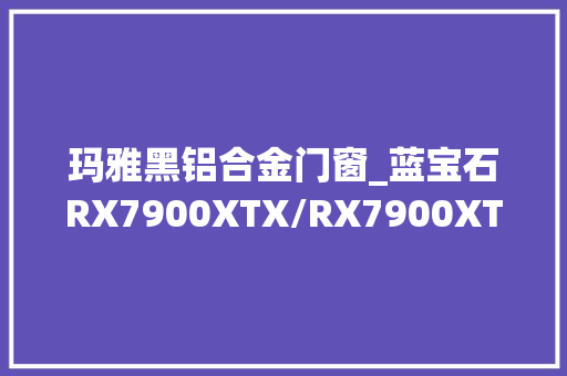 玛雅黑铝合金门窗_蓝宝石RX7900XTX/RX7900XT首测远超RTX4080