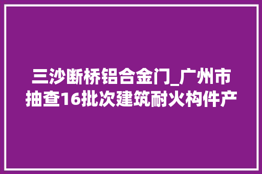 三沙断桥铝合金门_广州市抽查16批次建筑耐火构件产品全部相符标准要求