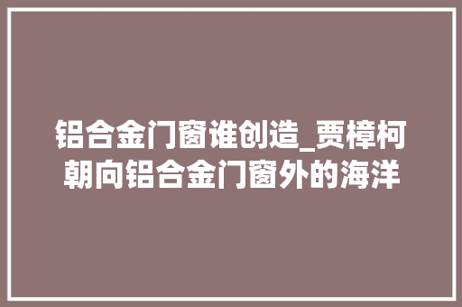 铝合金门窗谁创造_贾樟柯朝向铝合金门窗外的海洋