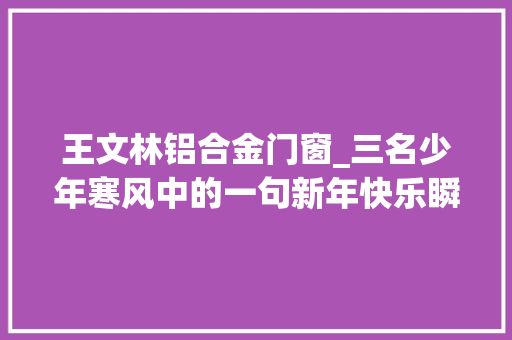 王文林铝合金门窗_三名少年寒风中的一句新年快乐瞬间融化了世人心