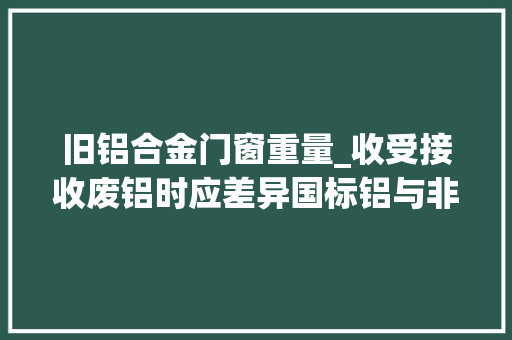 旧铝合金门窗重量_收受接收废铝时应差异国标铝与非标铝两者之间的重量与价格不一样