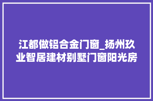江都做铝合金门窗_扬州玖业智居建材别墅门窗阳光房断桥铝门窗行业前辈者