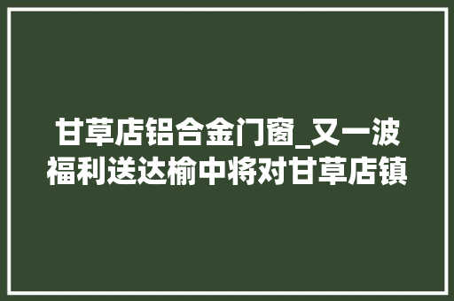 甘草店铝合金门窗_又一波福利送达榆中将对甘草店镇这七个村社门路硬化改造