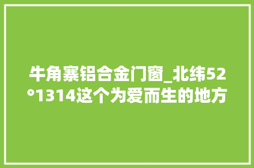 牛角寨铝合金门窗_北纬52°1314这个为爱而生的地方连空气都是甜的