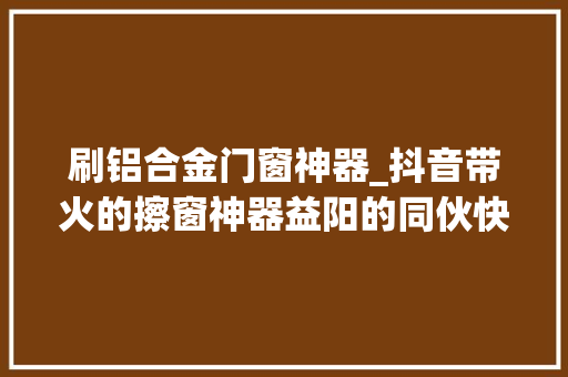 刷铝合金门窗神器_抖音带火的擦窗神器益阳的同伙快查收别让父母冒险了