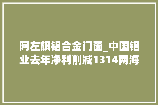 阿左旗铝合金门窗_中国铝业去年净利削减1314两海计策获重大年夜进展