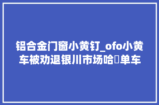 铝合金门窗小黄钉_ofo小黄车被劝退银川市场哈啰单车试运行