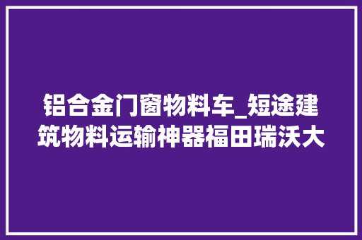 铝合金门窗物料车_短途建筑物料运输神器福田瑞沃大年夜金刚ES7自卸车有点器械