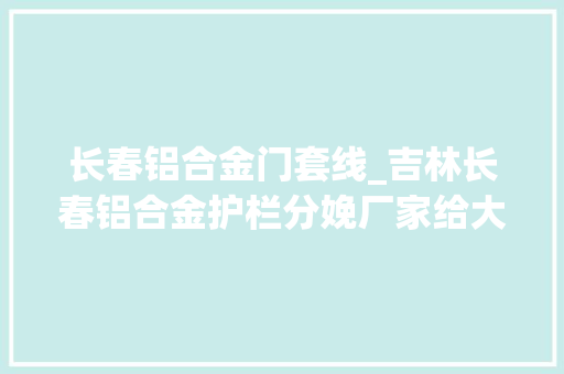 长春铝合金门套线_吉林长春铝合金护栏分娩厂家给大年夜家介绍一下铝合金护栏