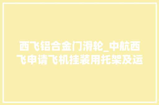 西飞铝合金门滑轮_中航西飞申请飞机挂装用托架及运用方法专利托架对接在挂装车工作平台作长距离调姿