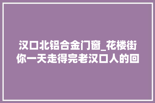 汉口北铝合金门窗_花楼街你一天走得完老汉口人的回忆讲不完