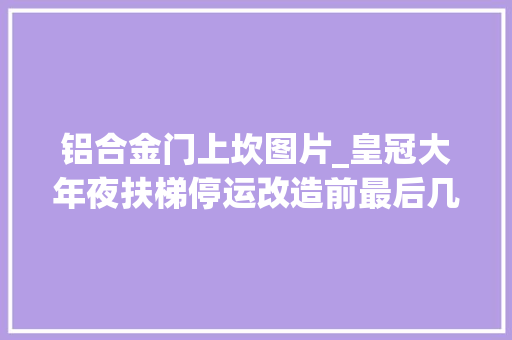 铝合金门上坎图片_皇冠大年夜扶梯停运改造前最后几小时搭客打飞的来打卡