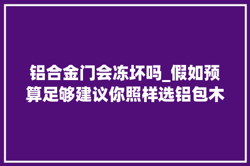 铝合金门会冻坏吗_假如预算足够建议你照样选铝包木窗吧