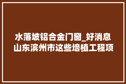 水落坡铝合金门窗_好消息山东滨州市这些培植工程项目即将开工共30项