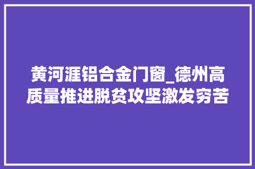 黄河涯铝合金门窗_德州高质量推进脱贫攻坚激发穷苦户内生动力